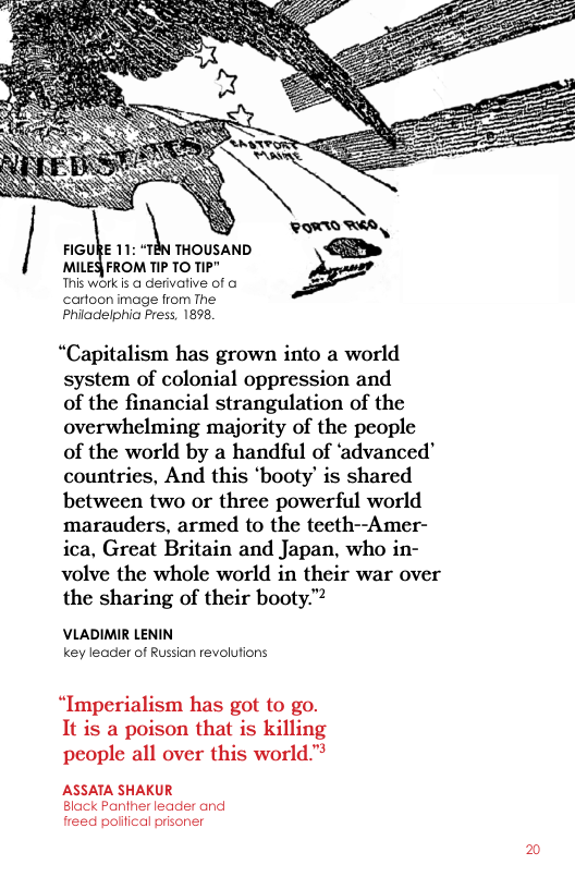 \« PO RS FIGURE 11: “TEN THOUSAND  MIlE& FROM TIP TO TIP" This work is @ dervative of o  cartoon image from The Philadelphia Press, 1898,  “Capitalism has grown into a world system of colonial oppression and  of the financial strangulation of the overwhelming majority of the people of the world by a handful of ‘advanced’ countries, And this ‘booty’ is shared between two or three powerful world marauders, armed to the teeth--Amer- ica, Great Britain and Japan, who in- volve the whole world in their war over the sharing of their booty.”  VLADIMIR LENIN key leader of Russian revolutions  “Imperialism has got to go. It is a poison that is killing people all over this world™ ASSATA SHAKUR  Black Panther leader and freed political prisoner  2 